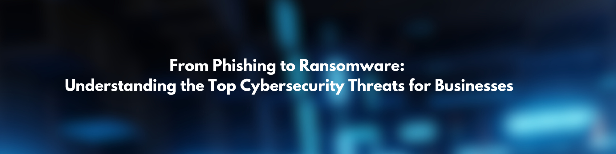 From Phishing to Ransomware: Understanding the Top Cybersecurity Threats for Businesses
